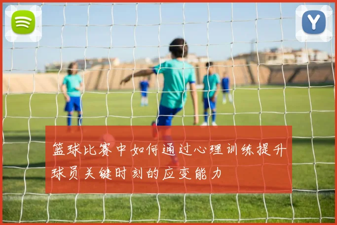 篮球比赛中如何通过心理训练提升球员关键时刻的应变能力