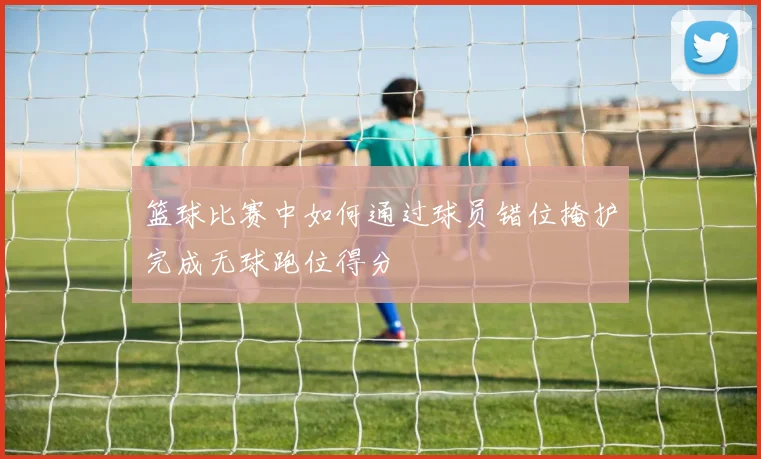 篮球比赛中如何通过球员错位掩护完成无球跑位得分