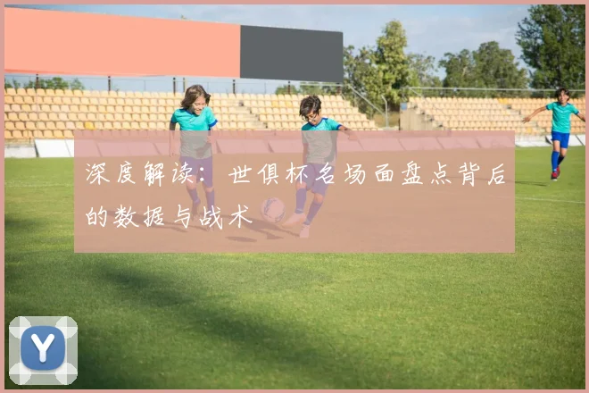 深度解读：世俱杯名场面盘点背后的数据与战术