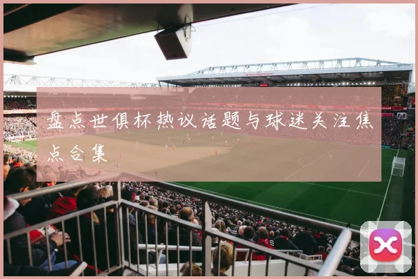 盘点世俱杯热议话题与球迷关注焦点合集